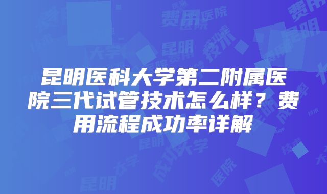 昆明医科大学第二附属医院三代试管技术怎么样？费用流程成功率详解