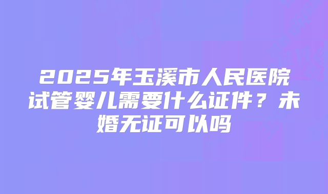 2025年玉溪市人民医院试管婴儿需要什么证件?未婚无证可以吗