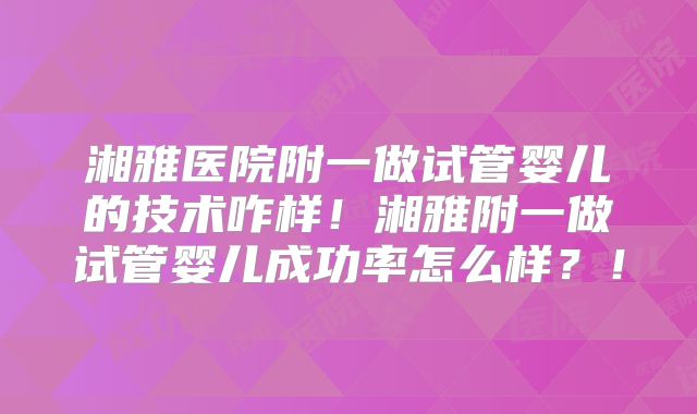 湘雅医院附一做试管婴儿的技术咋样！湘雅附一做试管婴儿成功率怎么样？！
