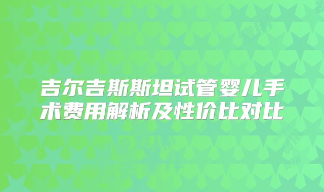 吉尔吉斯斯坦试管婴儿手术费用解析及性价比对比