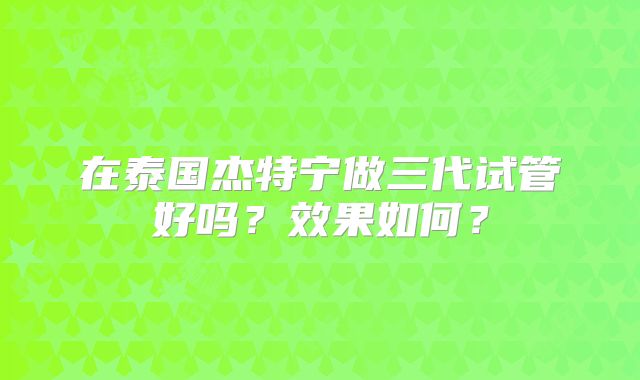 在泰国杰特宁做三代试管好吗？效果如何？