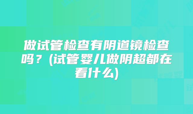 做试管检查有阴道镜检查吗?(试管婴儿做阴超都在看什么)