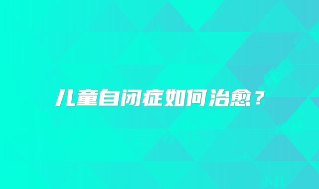 儿童自闭症如何治愈?