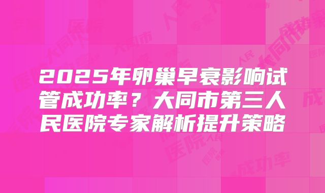 2025年卵巢早衰影响试管成功率？大同市第三人民医院专家解析提升策略