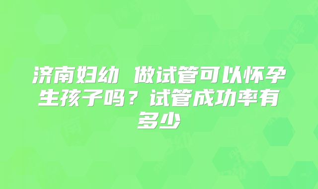 济南妇幼 做试管可以怀孕生孩子吗?试管成功率有多少
