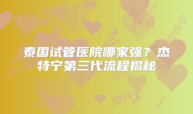 泰国试管医院哪家强？杰特宁第三代流程揭秘