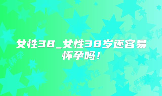 女性38_女性38岁还容易怀孕吗！