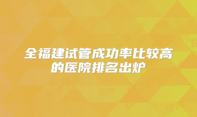 全福建试管成功率比较高的医院排名出炉