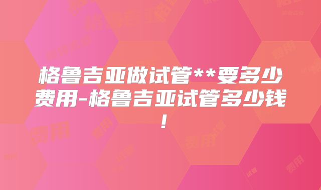 格鲁吉亚做试管**要多少费用-格鲁吉亚试管多少钱！