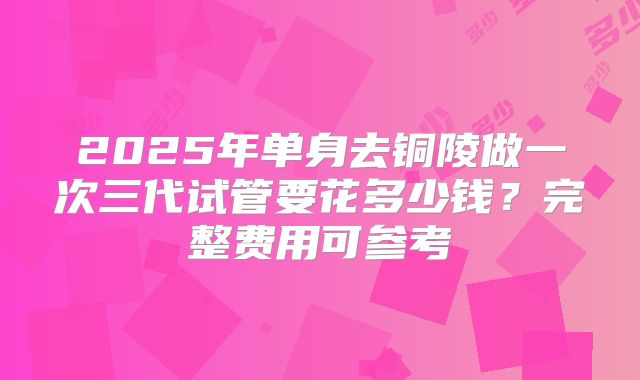 2025年单身去铜陵做一次三代试管要花多少钱?完整费用可参考