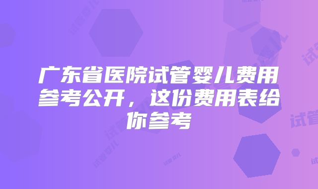 广东省医院试管婴儿费用参考公开，这份费用表给你参考