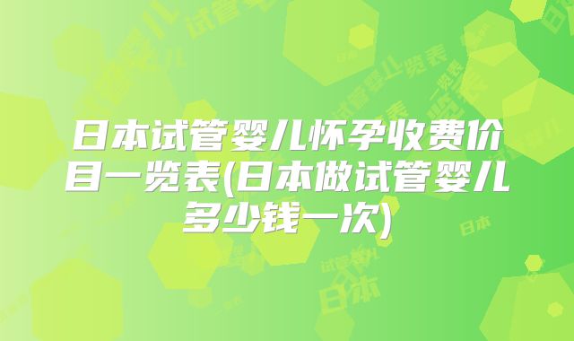 日本试管婴儿怀孕收费价目一览表(日本做试管婴儿多少钱一次)