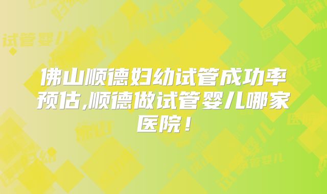 佛山顺德妇幼试管成功率预估,顺德做试管婴儿哪家医院!