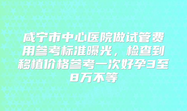 咸宁市中心医院做试管费用参考标准曝光,检查到移植价格参考一次好孕3至8万不等
