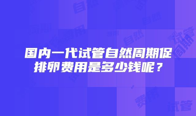 国内一代试管自然周期促排卵费用是多少钱呢？
