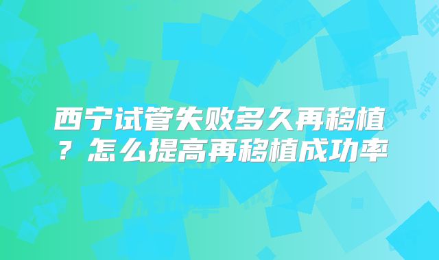 西宁试管失败多久再移植？怎么提高再移植成功率
