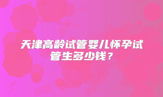天津高龄试管婴儿怀孕试管生多少钱？