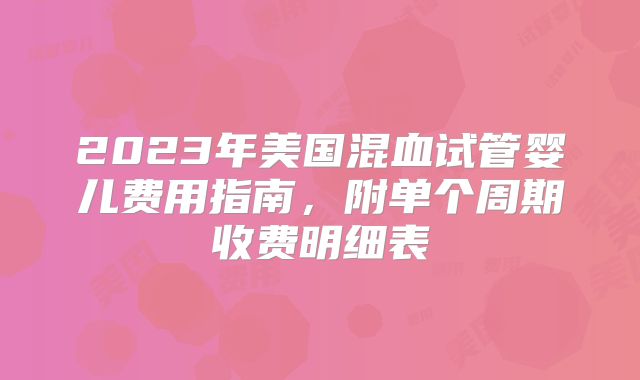 2023年美国混血试管婴儿费用指南,附单个周期收费明细表