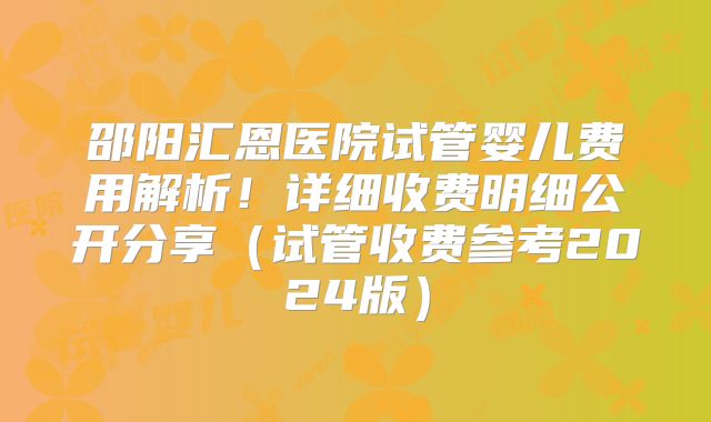 邵阳汇恩医院试管婴儿费用解析！详细收费明细公开分享（试管收费参考2024版）