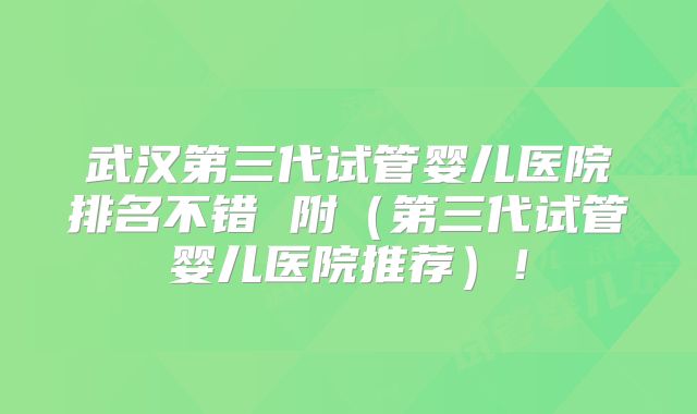 武汉第三代试管婴儿医院排名不错 附(第三代试管婴儿医院推荐)!