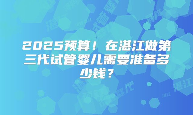 2025预算!在湛江做第三代试管婴儿需要准备多少钱?