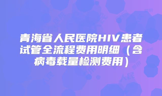 青海省人民医院HIV患者试管全流程费用明细(含病毒载量检测费用)