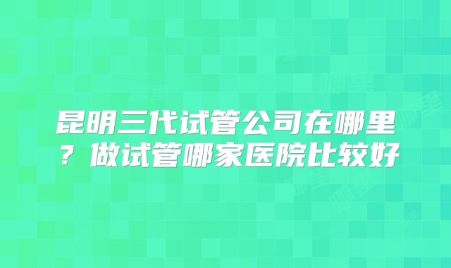 昆明三代试管公司在哪里?做试管哪家医院比较好