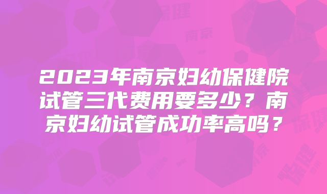 2023年南京妇幼保健院试管三代费用要多少?南京妇幼试管成功率高吗?