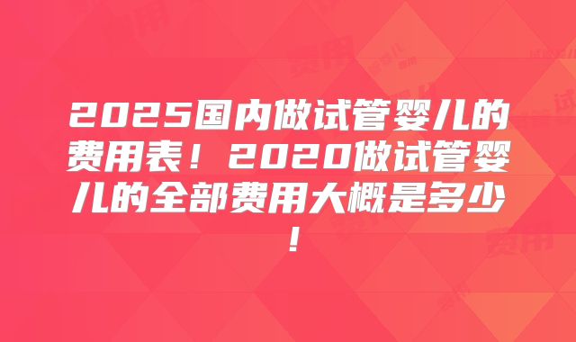 2025国内做试管婴儿的费用表!2020做试管婴儿的全部费用大概是多少!