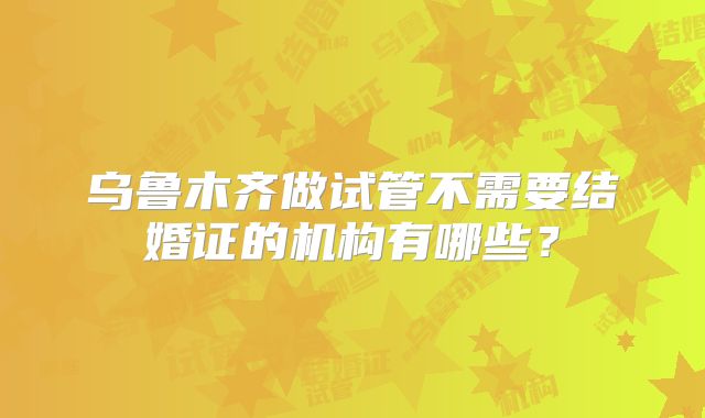 乌鲁木齐做试管不需要结婚证的机构有哪些？