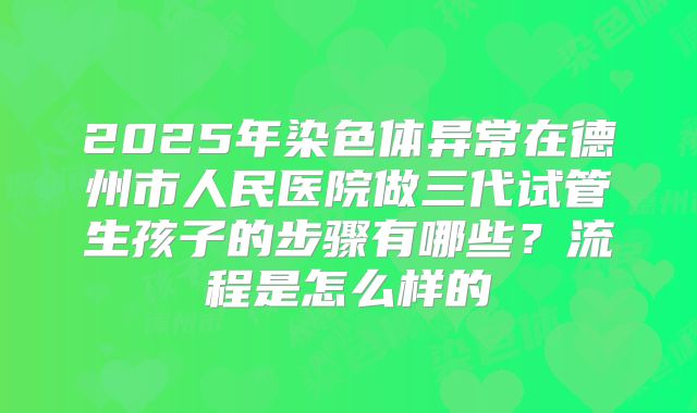 2025年染色体异常在德州市人民医院做三代试管生孩子的步骤有哪些？流程是怎么样的