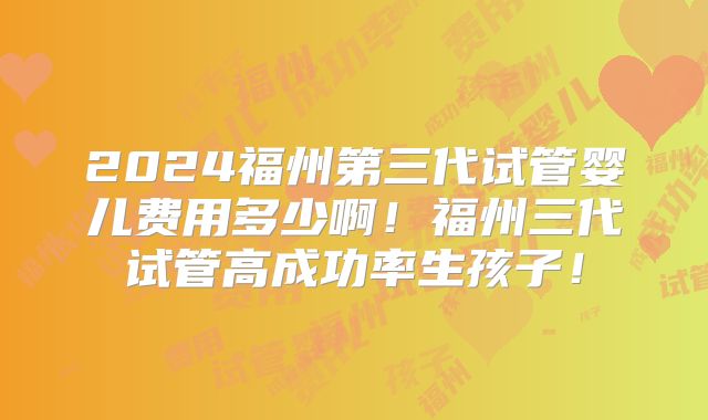2024福州第三代试管婴儿费用多少啊!福州三代试管高成功率生孩子!