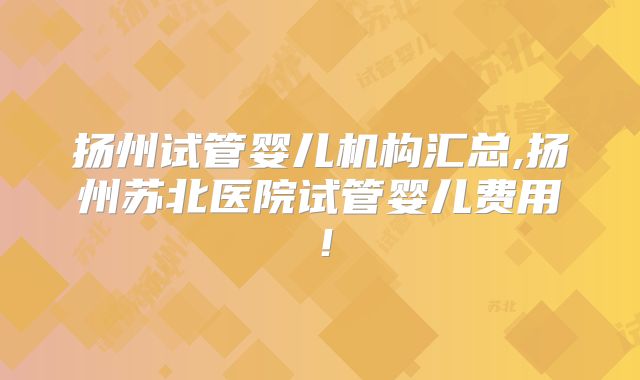 扬州试管婴儿机构汇总,扬州苏北医院试管婴儿费用！