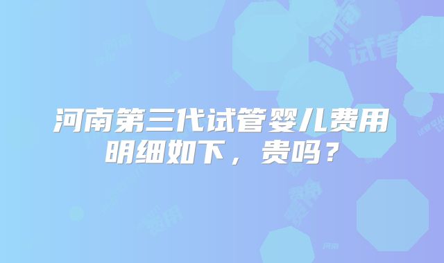 河南第三代试管婴儿费用明细如下,贵吗?