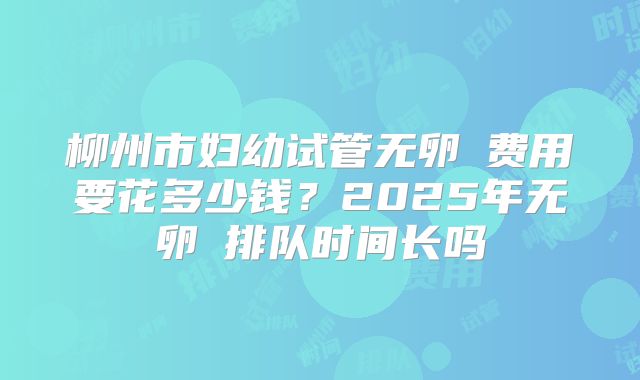 柳州市妇幼试管无卵�费用要花多少钱？2025年无卵�排队时间长吗