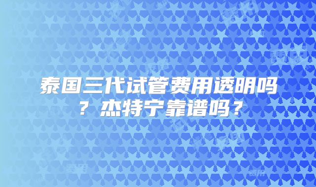 泰国三代试管费用透明吗？杰特宁靠谱吗？