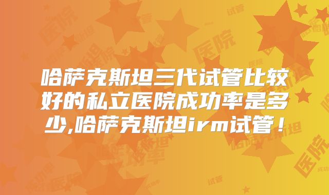 哈萨克斯坦三代试管比较好的私立医院成功率是多少,哈萨克斯坦irm试管！