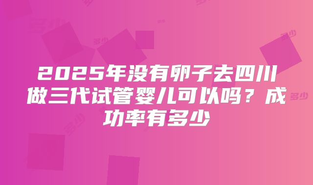 2025年没有卵子去四川做三代试管婴儿可以吗？成功率有多少