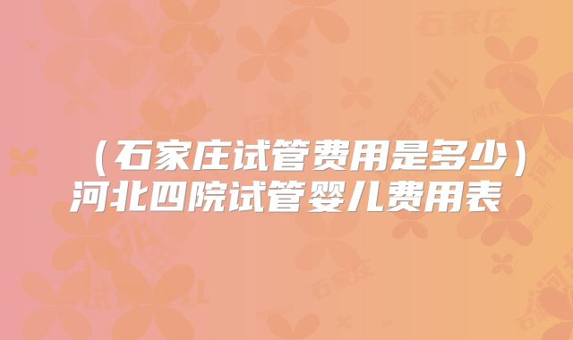 (石家庄试管费用是多少)河北四院试管婴儿费用表
