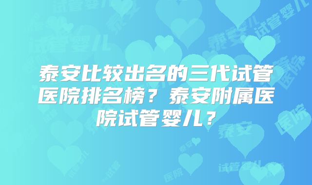 泰安比较出名的三代试管医院排名榜?泰安附属医院试管婴儿?