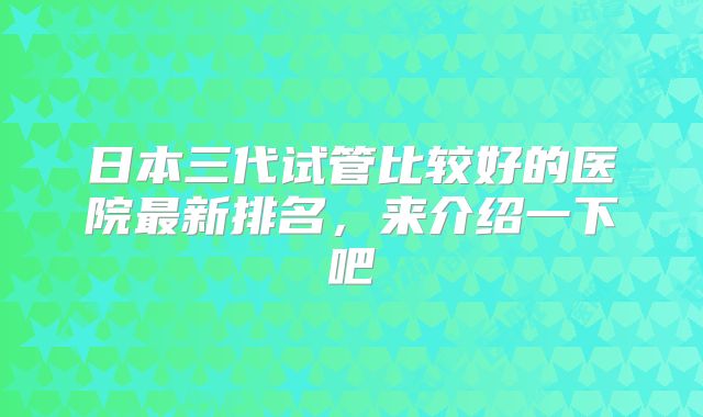 日本三代试管比较好的医院最新排名,来介绍一下吧