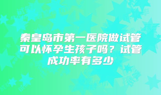 秦皇岛市第一医院做试管可以怀孕生孩子吗？试管成功率有多少