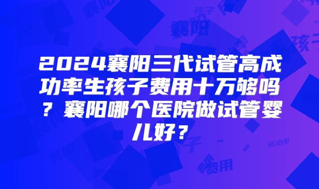 2024襄阳三代试管高成功率生孩子费用十万够吗？襄阳哪个医院做试管婴儿好？