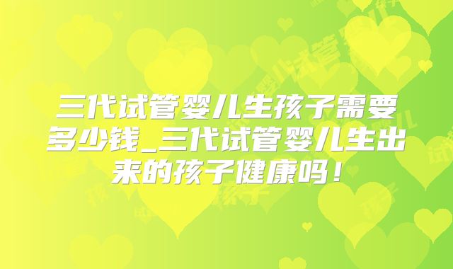 三代试管婴儿生孩子需要多少钱_三代试管婴儿生出来的孩子健康吗!