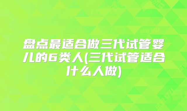 盘点最适合做三代试管婴儿的6类人(三代试管适合什么人做)