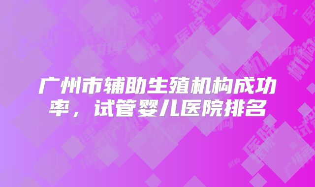 广州市辅助生殖机构成功率,试管婴儿医院排名