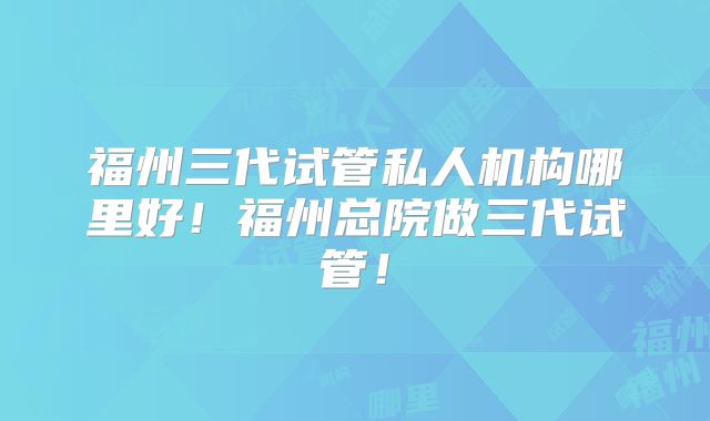 福州三代试管私人机构哪里好!福州总院做三代试管!
