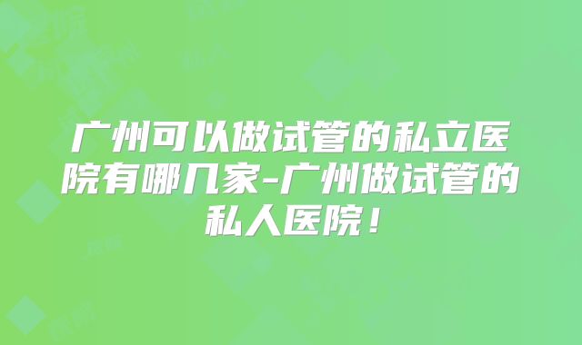 广州可以做试管的私立医院有哪几家-广州做试管的私人医院！