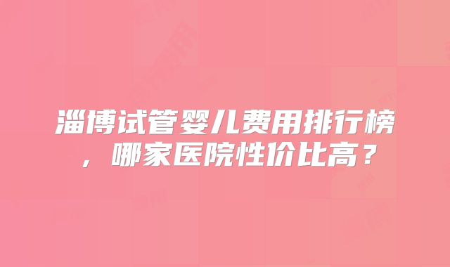 淄博试管婴儿费用排行榜，哪家医院性价比高？