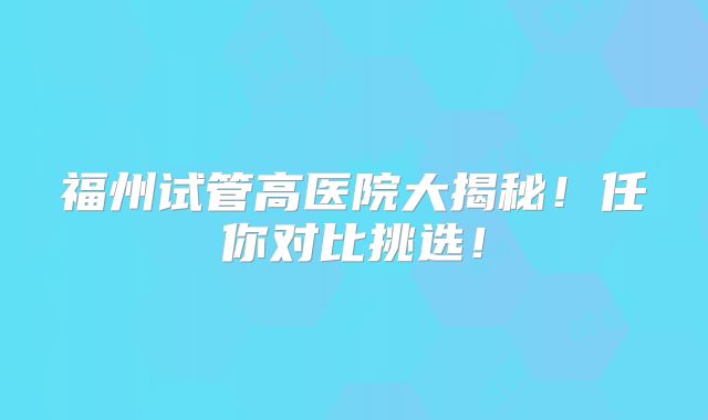 福州试管高医院大揭秘!任你对比挑选!